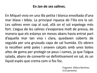 En Jan de ses salines.

En Miquel vivia en una illa petita i blanca envoltada d’una
mar blava i tèbia. La principal riquesa de l’illa era la sal.
Les salines eren cap al sud, allà on el sol espetega més
fort. L’aigua de les salines s’evaporava molt de pressa, de
manera que els estanys on mesos abans havia entrat part
d’aquella mar tan viva i clara, quedaven coberts de
seguida per una gruixuda capa de sal humida. Els obrers
la recollien amb pales i anaven calçats amb unes botes
altes de goma per protegir-se peus i cames, ja que l’aigua
salada, abans de convertir-se definitivament en sal, és un
líquid espès que crema com si fos foc.
                                       Fragment d’Alícia Martínez.
                                       (112 paraules)
 