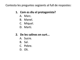 Contesta les preguntes següents al full de respostes:

        1. Com es diu el protagonista?
           A. Marc.
           B. Manel.
           C. Miquel.
           D. Martí.

        2. De les salines en surt...
           A. Sucre.
           B. Sal.
           C. Pebre.
           D. Oli.
 
