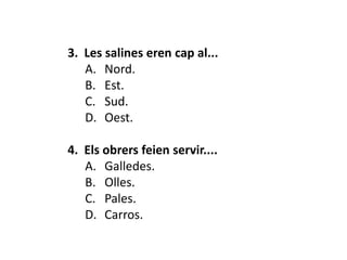 3. Les salines eren cap al...
   A. Nord.
   B. Est.
   C. Sud.
   D. Oest.

4. Els obrers feien servir....
   A. Galledes.
   B. Olles.
   C. Pales.
   D. Carros.
 