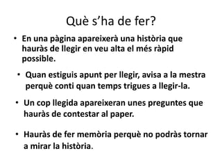 Què s’ha de fer?
• En una pàgina apareixerà una història que
  hauràs de llegir en veu alta el més ràpid
  possible.
• Quan estiguis apunt per llegir, avisa a la mestra
  perquè conti quan temps trigues a llegir-la.
• Un cop llegida apareixeran unes preguntes que
  hauràs de contestar al paper.

• Hauràs de fer memòria perquè no podràs tornar
  a mirar la història.
 