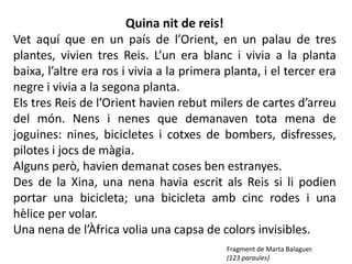 Quina nit de reis!
Vet aquí que en un país de l’Orient, en un palau de tres
plantes, vivien tres Reis. L’un era blanc i vivia a la planta
baixa, l’altre era ros i vivia a la primera planta, i el tercer era
negre i vivia a la segona planta.
Els tres Reis de l’Orient havien rebut milers de cartes d’arreu
del món. Nens i nenes que demanaven tota mena de
joguines: nines, bicicletes i cotxes de bombers, disfresses,
pilotes i jocs de màgia.
Alguns però, havien demanat coses ben estranyes.
Des de la Xina, una nena havia escrit als Reis si li podien
portar una bicicleta; una bicicleta amb cinc rodes i una
hèlice per volar.
Una nena de l’Àfrica volia una capsa de colors invisibles.
                                            Fragment de Marta Balaguer.
                                            (123 paraules)
 
