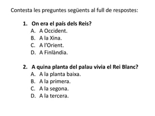 Contesta les preguntes següents al full de respostes:

     1. On era el país dels Reis?
        A. A Occident.
        B. A la Xina.
        C. A l’Orient.
        D. A Finlàndia.

     2. A quina planta del palau vivia el Rei Blanc?
        A. A la planta baixa.
        B. A la primera.
        C. A la segona.
        D. A la tercera.
 