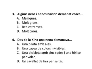 3. Alguns nens i nenes havien demanat coses...
   A. Màgiques.
   B. Molt grans.
   C. Ben estranyes.
   D. Molt cares.

4. Des de la Xina una nena demanava...
   A. Una pilota amb ales.
   B. Una capsa de colors invisibles.
   C. Una bicicleta amb cinc rodes i una hèlice
      per volar.
   D. Un cavallet de fira per saltar.
 