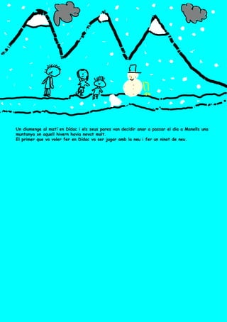 Un diumenge al matí en Dídac i els seus pares van decidir anar a passar el dia a Monells una muntanya on aquell hivern havia nevat molt.  El primer que va voler fer en Dídac va ser jugar amb la neu i fer un ninot de neu. 