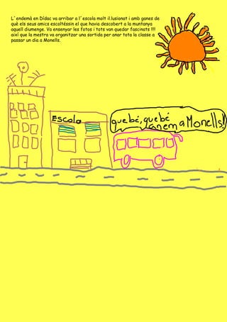 L´endemà en Dídac va arribar a l´escola molt il.lusionat i amb ganes de què els seus amics escoltéssin el que havia descobert a la muntanya aquell diumenge. Va ensenyar les fotos i tots van quedar fascinats !!!! així que la mestra va organitzar una sortida per anar  tota la classe a passar un dia a Monells. 