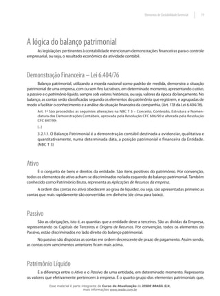 Elementos de Contabilidade Gerencial   19




A lógica do balanço patrimonial
     As legislações pertinentes à contabilidade mencionam demonstrações financeiras para o controle
empresarial, ou seja, o resultado econômico da atividade contábil.



Demonstração Financeira – Lei 6.404/76
       Balanço patrimonial, utilizando a moeda nacional como padrão de medida, demonstra a situação
patrimonial de uma empresa, com ou sem fins lucrativos, em determinado momento, apresentando o ativo,
o passivo e o patrimônio líquido, sempre sob valores históricos, ou seja, valores da época do lançamento. No
balanço, as contas serão classificadas segundo os elementos do patrimônio que registrem, e agrupadas de
modo a facilitar o conhecimento e a análise da situação financeira da companhia. (Art. 178 da Lei 6.404/76).
      Art. 1º São procedidas as seguintes alterações na NBC T 3 – Conceito, Conteúdo, Estrutura e Nomen-
      clatura das Demonstrações Contábeis, aprovada pela Resolução CFC 686/90 e alterada pela Resolução
      CFC 847/99:
      [...]

      3.2.1.1. O Balanço Patrimonial é a demonstração contábil destinada a evidenciar, qualitativa e
      quantitativamente, numa determinada data, a posição patrimonial e financeira da Entidade.
      (NBC T 3)



Ativo
      É o conjunto de bens e direitos da entidade. São itens positivos do patrimônio. Por convenção,
todos os elementos do ativo acham-se discriminados no lado esquerdo do balanço patrimonial. Também
conhecido como Patrimônio Bruto, representa as Aplicações de Recursos da empresa.
      A ordem das contas no ativo obedecem ao grau de liquidez, ou seja, são apresentadas primeiro as
contas que mais rapidamente são convertidas em dinheiro (de cima para baixo).



Passivo
      São as obrigações, isto é, as quantias que a entidade deve a terceiros. São as dívidas da Empresa,
representando os Capitais de Terceiros e Origens de Recursos. Por convenção, todos os elementos do
Passivo, estão discriminados no lado direito do balanço patrimonial.
      No passivo são dispostas as contas em ordem decrescente de prazo de pagamento. Assim sendo,
as contas com vencimentos anteriores ficam mais acima.



Patrimônio Líquido
      É a diferença entre o Ativo e o Passivo de uma entidade, em determinado momento. Representa
os valores que efetivamente pertencem à empresa. É o quarto grupo dos elementos patrimoniais que,
              Esse material é parte integrante do Curso de Atualização do IESDE BRASIL S/A,
                                     mais informações www.iesde.com.br
 