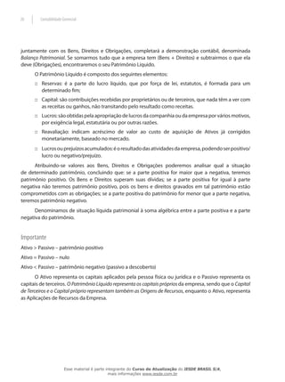 20       Contabilidade Gerencial




juntamente com os Bens, Direitos e Obrigações, completará a demonstração contábil, denominada
Balanço Patrimonial. Se somarmos tudo que a empresa tem (Bens + Direitos) e subtrairmos o que ela
deve (Obrigações), encontraremos o seu Patrimônio Líquido.
      O Patrimônio Líquido é composto dos seguintes elementos:
      :: Reservas: é a parte do lucro líquido, que por força de lei, estatutos, é formada para um
         determinado fim;
      :: Capital: são contribuições recebidas por proprietários ou de terceiros, que nada têm a ver com
         as receitas ou ganhos, não transitando pelo resultado como receitas.
      :: Lucros: são obtidas pela apropriação de lucros da companhia ou da empresa por vários motivos,
         por exigência legal, estatutária ou por outras razões.
      :: Reavaliação: indicam acréscimo de valor ao custo de aquisição de Ativos já corrigidos
         monetariamente, baseado no mercado.
      :: Lucros ou prejuízos acumulados: é o resultado das atividades da empresa, podendo ser positivo/
         lucro ou negativo/prejuízo.
      Atribuindo-se valores aos Bens, Direitos e Obrigações poderemos analisar qual a situação
de determinado patrimônio, concluindo que: se a parte positiva for maior que a negativa, teremos
patrimônio positivo. Os Bens e Direitos superam suas dívidas; se a parte positiva for igual à parte
negativa não teremos patrimônio positivo, pois os bens e direitos gravados em tal patrimônio estão
comprometidos com as obrigações; se a parte positiva do patrimônio for menor que a parte negativa,
teremos patrimônio negativo.
      Denominamos de situação líquida patrimonial à soma algébrica entre a parte positiva e a parte
negativa do patrimônio.


Importante
Ativo > Passivo – patrimônio positivo
Ativo = Passivo – nulo
Ativo < Passivo – patrimônio negativo (passivo a descoberto)
       O Ativo representa os capitais aplicados pela pessoa física ou jurídica e o Passivo representa os
capitais de terceiros. O Patrimônio Líquido representa os capitais próprios da empresa, sendo que o Capital
de Terceiros e o Capital próprio representam também as Origens de Recursos, enquanto o Ativo, representa
as Aplicações de Recursos da Empresa.




                        Esse material é parte integrante do Curso de Atualização do IESDE BRASIL S/A,
                                               mais informações www.iesde.com.br
 