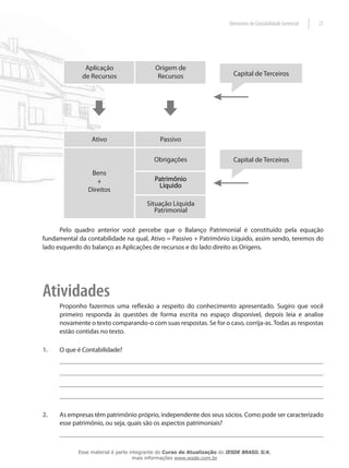 Elementos de Contabilidade Gerencial   21




      Pelo quadro anterior você percebe que o Balanço Patrimonial é constituído pela equação
fundamental da contabilidade na qual, Ativo = Passivo + Patrimônio Líquido, assim sendo, teremos do
lado esquerdo do balanço as Aplicações de recursos e do lado direito as Origens.




Atividades
      Proponho fazermos uma reflexão a respeito do conhecimento apresentado. Sugiro que você
      primeiro responda às questões de forma escrita no espaço disponível, depois leia e analise
      novamente o texto comparando-o com suas respostas. Se for o caso, corrija-as. Todas as respostas
      estão contidas no texto.

1.    O que é Contabilidade?




2.    As empresas têm patrimônio próprio, independente dos seus sócios. Como pode ser caracterizado
      esse patrimônio, ou seja, quais são os aspectos patrimoniais?



            Esse material é parte integrante do Curso de Atualização do IESDE BRASIL S/A,
                                   mais informações www.iesde.com.br
 