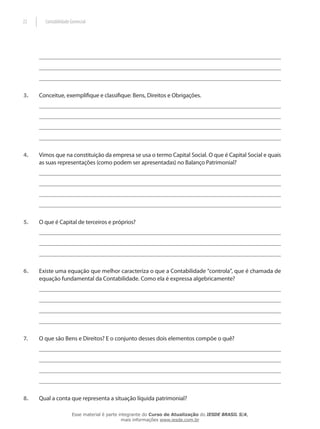 22     Contabilidade Gerencial




3.   Conceitue, exemplifique e classifique: Bens, Direitos e Obrigações.




4.   Vimos que na constituição da empresa se usa o termo Capital Social. O que é Capital Social e quais
     as suas representações (como podem ser apresentadas) no Balanço Patrimonial?




5.   O que é Capital de terceiros e próprios?




6.   Existe uma equação que melhor caracteriza o que a Contabilidade “controla”, que é chamada de
     equação fundamental da Contabilidade. Como ela é expressa algebricamente?




7.   O que são Bens e Direitos? E o conjunto desses dois elementos compõe o quê?




8.   Qual a conta que representa a situação líquida patrimonial?

                      Esse material é parte integrante do Curso de Atualização do IESDE BRASIL S/A,
                                             mais informações www.iesde.com.br
 