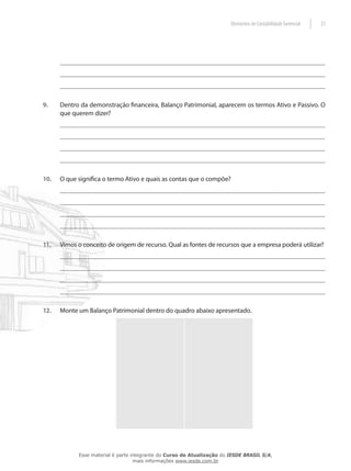 Elementos de Contabilidade Gerencial   23




9.    Dentro da demonstração financeira, Balanço Patrimonial, aparecem os termos Ativo e Passivo. O
      que querem dizer?




10.   O que significa o termo Ativo e quais as contas que o compõe?




11.   Vimos o conceito de origem de recurso. Qual as fontes de recursos que a empresa poderá utilizar?




12.   Monte um Balanço Patrimonial dentro do quadro abaixo apresentado.




            Esse material é parte integrante do Curso de Atualização do IESDE BRASIL S/A,
                                   mais informações www.iesde.com.br
 