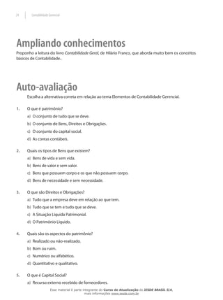 24      Contabilidade Gerencial




Ampliando conhecimentos
Proponho a leitura do livro Contabilidade Geral, de Hilário Franco, que aborda muito bem os conceitos
básicos de Contabilidade..




Auto-avaliação
      Escolha a alternativa correta em relação ao tema Elementos de Contabilidade Gerencial.

1.    O que é patrimônio?
      a) O conjunto de tudo que se deve.
      b) O conjunto de Bens, Direitos e Obrigações.
      c) O conjunto do capital social.
      d) As contas contábeis.

2.    Quais os tipos de Bens que existem?
      a) Bens de vida e sem vida.
      b) Bens de valor e sem valor.
      c) Bens que possuem corpo e os que não possuem corpo.
      d) Bens de necessidade e sem necessidade.

3.    O que são Direitos e Obrigações?
      a) Tudo que a empresa deve em relação ao que tem.
      b) Tudo que se tem e tudo que se deve.
      c) A Situação Líquida Patrimonial.
      d) O Patrimônio Líquido.

4.    Quais são os aspectos do patrimônio?
      a) Realizado ou não-realizado.
      b) Bom ou ruim.
      c) Numérico ou alfabético.
      d) Quantitativo e qualitativo.

5.    O que é Capital Social?
      a) Recurso externo recebido de fornecedores.
                       Esse material é parte integrante do Curso de Atualização do IESDE BRASIL S/A,
                                              mais informações www.iesde.com.br
 