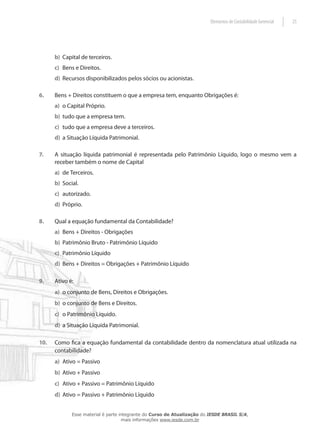Elementos de Contabilidade Gerencial   25




      b) Capital de terceiros.
      c) Bens e Direitos.
      d) Recursos disponibilizados pelos sócios ou acionistas.

6.    Bens + Direitos constituem o que a empresa tem, enquanto Obrigações é:
      a) o Capital Próprio.
      b) tudo que a empresa tem.
      c) tudo que a empresa deve a terceiros.
      d) a Situação Líquida Patrimonial.

7.    A situação líquida patrimonial é representada pelo Patrimônio Líquido, logo o mesmo vem a
      receber também o nome de Capital
      a) de Terceiros.
      b) Social.
      c) autorizado.
      d) Próprio.

8.    Qual a equação fundamental da Contabilidade?
      a) Bens + Direitos - Obrigações
      b) Patrimônio Bruto - Patrimônio Líquido
      c) Patrimônio Líquido
      d) Bens + Direitos = Obrigações + Patrimônio Líquido

9.    Ativo é:
      a) o conjunto de Bens, Direitos e Obrigações.
      b) o conjunto de Bens e Direitos.
      c) o Patrimônio Líquido.
      d) a Situação Líquida Patrimonial.

10.   Como fica a equação fundamental da contabilidade dentro da nomenclatura atual utilizada na
      contabilidade?
      a) Ativo = Passivo
      b) Ativo + Passivo
      c) Ativo + Passivo = Patrimônio Líquido
      d) Ativo = Passivo + Patrimônio Líquido


             Esse material é parte integrante do Curso de Atualização do IESDE BRASIL S/A,
                                    mais informações www.iesde.com.br
 