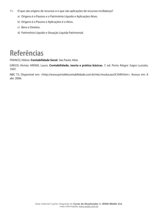 11.   O que são origens de recursos e o que são aplicações de recursos no Balanço?
      a) Origens é o Passivo e o Patrimônio Líquido e Aplicações Ativo.
      b) Origens é o Passivo e Aplicações é o Ativo.
      c) Bens e Direitos.
      d) Patrimônio Líquido e Situação Líquida Patrimonial.




Referências
FRANCO, Hilário. Contabilidade Geral. São Paulo: Atlas
GRECO, Alvísio; AREND, Lauro. Contabilidade, teoria e prática básicas. 7. ed. Porto Alegre: Sagra Luzzato,
1997.
NBC T3. Disponível em: <http://www.portaldecontabilidade.com.br/nbc/resolucaocfc1049.htm>. Acesso em: 8
abr. 2006.




                    Esse material é parte integrante do Curso de Atualização do IESDE BRASIL S/A,
                                           mais informações www.iesde.com.br
 
