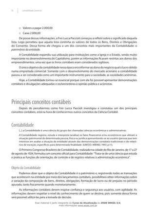 10       Contabilidade Gerencial




      :: Valores a pagar 2.000,00
      :: Caixa 2.000,00
        De posse dessas informações, o Frei Lucca Paccioli começou a refletir sobre o significado daquela
lista. Logo percebeu que aquela lista continha os valores de todos os Bens, Direitos e Obrigações
do Convento. Dessa forma ele chegou a um dos conceitos mais importantes da Contabilidade: o
patrimônio da entidade.
     A Contabilidade expandiu sua utilização para instituições como a Igreja e o Estado, sendo muito
importante no desenvolvimento do Capitalismo, porém as informações ficavam restritas aos donos dos
empreendimentos, uma vez que os livros contábeis eram considerados sigilosos.
     O único objetivo da contabilidade nessa época era informar ao dono do negócio qual o lucro obtido
numa empreitada comercial. Somente com o desenvolvimento do mercado acionário a contabilidade
passou a ser considerada como um importante instrumento para a sociedade, as sociedades anônimas.
     Hoje, a Contabilidade tornou-se essencial porque com ela foi possível apresentar demonstrações
contábeis e divulgações adequadas e esclarecedoras à opinião pública e acionistas.




Principais conceitos contábeis
     Depois de percebermos como Frei Lucca Paccioli investigou e constatou um dos principais
conceitos contábeis, está na hora de conhecermos outros conceitos da Ciência Contábil.



Contabilidade
      [...] a Contabilidade é uma ciência do grupo das chamadas ciências econômicas e administrativas.
      A Contabilidade registra, estuda e interpreta (analisa) os fatos financeiros e/ou econômicos que afetam a
      situação patrimonial de determinada pessoa, física ou jurídica apresentando-se ao usuário (pessoa que tem
      interesse em avaliar a situação da entidade) através das demonstrações contábeis tradicionais e de relató-
      rios de exceção, específicos para determinada finalidade. (GRECO; AREND, 1997, p.11).

       O Primeiro Congresso Brasileiro de Contabilidade, realizado na cidade do Rio de Janeiro, de 17 a 27
de agosto de 1924, formulou um conceito oficial para Contabilidade: “Trata-se de uma ciência que estuda
e pratica as funções de orientação, de controle e de registro relativas à administração econômica”.


Objeto da Contabilidade
       Podemos dizer que o objeto da Contabilidade é o patrimônio e, registrando todas as transações
que acontecem na entidade por meio dos lançamentos contábeis, possibilitará obter informações sobre
a variação da composição de bens, direitos, obrigações, formação de lucro ou de prejuízo no período
apurado, tanto fisicamente quando monetariamente.
      As informações contábeis devem inspirar confiança e segurança aos usuários, com agilidade. As
informações devem respeitar o nível de conhecimento de quem se destina, pois somente dessa forma
será possível utilizá-las para a tomada de decisão.
                        Esse material é parte integrante do Curso de Atualização do IESDE BRASIL S/A,
                                               mais informações www.iesde.com.br
 
