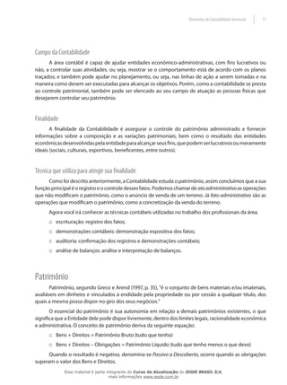 Elementos de Contabilidade Gerencial   11




Campo da Contabilidade
      A área contábil é capaz de ajudar entidades econômico-administrativas, com fins lucrativos ou
não, a controlar suas atividades, ou seja, mostrar se o comportamento está de acordo com os planos
traçados; e também pode ajudar no planejamento, ou seja, nas linhas de ação a serem tomadas e na
maneira como devem ser executadas para alcançar os objetivos. Porém, como a contabilidade se presta
ao controle patrimonial, também pode ser elencado ao seu campo de atuação as pessoas físicas que
desejarem controlar seu patrimônio.


Finalidade
       A finalidade da Contabilidade é assegurar o controle do patrimônio administrado e fornecer
informações sobre a composição e as variações patrimoniais, bem como o resultado das entidades
econômicas desenvolvidas pela entidade para alcançar seus fins, que podem ser lucrativos ou meramente
ideais (sociais, culturais, esportivos, beneficentes, entre outros).


Técnica que utiliza para atingir sua finalidade
      Como foi descrito anteriormente, a Contabilidade estuda o patrimônio, assim concluímos que a sua
função principal é o registro e o controle desses fatos. Podemos chamar de ato administrativo as operações
que não modificam o patrimônio, como o anúncio de venda de um terreno. Já fato administrativo são as
operações que modificam o patrimônio, como a concretização da venda do terreno.
      Agora você irá conhecer as técnicas contábeis utilizadas no trabalho dos profissionais da área.
      :: escrituração: registro dos fatos;
      :: demonstrações contábeis: demonstração expositiva dos fatos;
      :: auditoria: confirmação dos registros e demonstrações contábeis;
      :: análise de balanços: análise e interpretação de balanços.




Patrimônio
       Patrimônio, segundo Greco e Arend (1997, p. 35), “é o conjunto de bens materiais e/ou imateriais,
avaliáveis em dinheiro e vinculados à endidade pela propriedade ou por cessão a qualquer título, dos
quais a mesma possa dispor no giro dos seus negócios.”
       O essencial do patrimônio é sua autonomia em relação a demais patrimônios existentes, o que
significa que a Entidade dele pode dispor livremente, dentro dos limites legais, racionalidade econômica
e administrativa. O conceito de patrimônio deriva da seguinte equação:
      :: Bens + Direitos = Patrimônio Bruto (tudo que tenho)
      :: Bens + Direitos – Obrigações = Patrimônio Líquido (tudo que tenho menos o que devo)
      Quando o resultado é negativo, denomina-se Passivo a Descoberto, ocorre quando as obrigações
superam o valor dos Bens e Direitos.
             Esse material é parte integrante do Curso de Atualização do IESDE BRASIL S/A,
                                    mais informações www.iesde.com.br
 