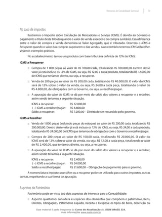 Elementos de Contabilidade Gerencial   13




No caso de impostos
      Ilustremos o Imposto sobre Circulação de Mercadorias e Serviço (ICMS). É devido ao Governo o
pagamento a título deste tributo quando o valor de venda exceder o de compra (unitário). Essa diferença
entre o valor de compra e venda denomina-se Valor Agregado, que é tributado. Ocorrerá o ICMS a
Recuperar quando o valor das compras superarem o das vendas, caso contrário teremos ICMS a Recolher.
Vejamos exemplos práticos.
      No estabelecimento temos um produto com base tributária definida de 12% de ICMS:

ICMS a Recuperar
      :: Compra de 1 000 peças ao valor de R$ 100,00 cada, totalizando R$ 100.000,00. Dentro desse
         valor já está incluso os 12% de ICMS, ou seja, R$ 12,00 a cada produto, totalizando R$ 12.000,00
         de ICMS que teríamos direito, ou seja, a recuperar.
      :: Venda de 200 peças ao valor de R$ 200,00 cada, totalizando R$ 40.000,00. O valor do ICMS
         será de 12% sobre o valor da venda, ou seja, R$ 24,00 a cada peça, totalizando o valor de
         R$ 4.800,00, de obrigações com o Governo, ou seja, a recolher/pagar.
      :: A apuração do valor do ICMS se dá por meio do saldo dos valores a recuperar e a recolher,
         assim sendo teríamos a seguinte situação.
         ICMS a recuperar:               R$ 12.000,00
          ( - ) ICMS a recolher/pagar:   R$ 4.800,00
         Saldo a recuperar:              R$ 7.200,00 – Direito de ser ressarcido pelo governo.

ICMS a Recolher
      :: Venda de 1.000 peças (incluindo peças do estoque) ao valor de R$ 200,00 cada, totalizando R$
         200.000,00. Dentro deste valor já está incluso os 12% de ICMS, ou seja, R$ 24,00 a cada produto,
         totalizando R$ 24.000,00 de ICMS que teríamos de obrigações com o Governo a recolher/pagar.
      :: Compra de 200 peças ao valor de R$ 100,00 cada, totalizando R$ 20.000,00. O valor do
         ICMS será de 12% sobre o valor da venda, ou seja, R$ 12,00 a cada peça, totalizando o valor
         de R$ 2.400,00, que teríamos direito, ou seja, a recuperar.
      :: A apuração do valor do ICMS se dá por meio do saldo dos valores a recuperar e a recolher,
         assim sendo teríamos a seguinte situação.
         ICMS a recuperar:               R$ 2.400,00
          ( - ) ICMS a recolher/pagar:   R$ 24.000,00
         Saldo a recolher/pagar:         R$ 21.600,00 – Obrigação de pagamento para o governo.
      A nomenclatura impostos a recolher ou a recuperar pode ser utilizada para outros impostos, outras
contas, respeitando a sua forma de apuração.


Aspectos do Patrimônio
      Patrimônio pode ser visto sob dois aspectos de interesse para a Contabilidade:
      :: Aspecto qualitativo: considera as espécies dos elementos que compõem o patrimônio, Bens,
         Direitos, Obrigações, Patrimônio Líquido, Receita e Despesa; os tipos de bens, descrição ou

             Esse material é parte integrante do Curso de Atualização do IESDE BRASIL S/A,
                                    mais informações www.iesde.com.br
 