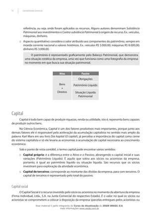 14       Contabilidade Gerencial




          referência, ou seja, onde foram aplicados os recursos. Alguns autores denominam Substância
          Patrimonial aos investimentos e Contra-substância Patrimonial à origem de recurso. Ex.: veículos,
          máquinas, dinheiro.
      :: Aspecto quantitativo: considera o valor atribuído aos componentes do patrimônio, sempre em
         moeda corrente nacional a valores históricos. Ex.: veículos R$ 5.000.00; máquinas R$ 8.000,00;
         dinheiro R$ 3.000,00.
               O patrimônio é representado graficamente pelo Balanço Patrimonial, que demonstra
           uma situação estática da empresa, uma vez que funciona como uma fotografia da empresa
           no momento em que busca sua situação patrimonial.


                                            Ativo               Passivo
                                                             Obrigações
                                            Bens         Patrimônio Líquido
                                              +
                                           Direitos       Situação Líquida
                                                             Patrimonial




Capital
      Capital é todo bem capaz de produzir riquezas, renda ou utilidade, isto é, representa bens capazes
de produzir outros bens.
       Na Ciência Econômica, Capital é um dos fatores produtivos mais importantes, porque junto aos
demais fatores ele é responsável pela aceleração da acumulação capitalista no sentido mais amplo da
palavra. Karl Marx em seu livro Das kapital (O capital), já percebia a importância do capital como cerne
do sistema capitalista e só ele levaria as economias à acumulação de capital necessária ao crescimento
econômico.
      Sob o ponto de vista contábil, o termo capital pode encontrar vários sentidos:
      :: Capital próprio: é a diferença entre o Ativo e o Passivo, abrangendo o capital inicial e suas
         variações (Patrimônio Líquido). É aquilo que sobra aos sócios ou acionistas da empresa,
         portanto, é igual ao patrimônio líquido ou situação líquida. São recursos que os sócios
         investiram para exploração da atividade econômica.
      :: Capital de terceiros: corresponde ao montante das dívidas da empresa, para com terceiros. O
         capital de terceiros é representado pelo total do passivo.


Capital social
      O Capital Social é o recurso investido pelo sócio ou acionista no momento da abertura da empresa
(Firma Individual, Ltda., S.A. na Junta Comercial do respectivo Estado). É o valor no qual os sócios ou
acionistas se comprometem a colocar à disposição da empresa (parcelas entregues pelos acionistas ou
                        Esse material é parte integrante do Curso de Atualização do IESDE BRASIL S/A,
                                               mais informações www.iesde.com.br
 