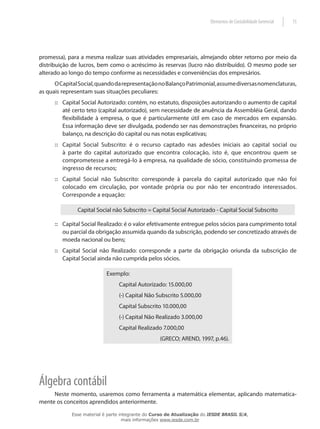 Elementos de Contabilidade Gerencial   15




promessa), para a mesma realizar suas atividades empresariais, almejando obter retorno por meio da
distribuição de lucros, bem como o acréscimo às reservas (lucro não distribuído). O mesmo pode ser
alterado ao longo do tempo conforme as necessidades e conveniências dos empresários.
      O Capital Social, quando da representação no Balanço Patrimonial, assume diversas nomenclaturas,
as quais representam suas situações peculiares:
      :: Capital Social Autorizado: contém, no estatuto, disposições autorizando o aumento de capital
         até certo teto (capital autorizado), sem necessidade de anuência da Assembléia Geral, dando
         flexibilidade à empresa, o que é particularmente útil em caso de mercados em expansão.
         Essa informação deve ser divulgada, podendo ser nas demonstrações financeiras, no próprio
         balanço, na descrição do capital ou nas notas explicativas;
      :: Capital Social Subscrito: é o recurso captado nas adesões iniciais ao capital social ou
         à parte do capital autorizado que encontra colocação, isto é, que encontrou quem se
         comprometesse a entregá-lo à empresa, na qualidade de sócio, constituindo promessa de
         ingresso de recursos;
      :: Capital Social não Subscrito: corresponde à parcela do capital autorizado que não foi
         colocado em circulação, por vontade própria ou por não ter encontrado interessados.
         Corresponde a equação:

               Capital Social não Subscrito = Capital Social Autorizado - Capital Social Subscrito

      :: Capital Social Realizado: é o valor efetivamente entregue pelos sócios para cumprimento total
         ou parcial da obrigação assumida quando da subscrição, podendo ser concretizado através de
         moeda nacional ou bens;
      :: Capital Social não Realizado: corresponde a parte da obrigação oriunda da subscrição de
         Capital Social ainda não cumprida pelos sócios.

                           Exemplo:
                                Capital Autorizado: 15.000,00
                                (-) Capital Não Subscrito 5.000,00
                                Capital Subscrito 10.000,00
                                (-) Capital Não Realizado 3.000,00
                                Capital Realizado 7.000,00
                                                  (GRECO; AREND, 1997, p.46).




Álgebra contábil
     Neste momento, usaremos como ferramenta a matemática elementar, aplicando matematica-
mente os conceitos aprendidos anteriormente.

            Esse material é parte integrante do Curso de Atualização do IESDE BRASIL S/A,
                                   mais informações www.iesde.com.br
 