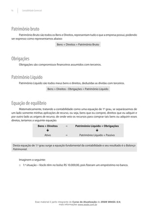 16      Contabilidade Gerencial




Patrimônio bruto
      Patrimônio Bruto são todos os Bens e Direitos, representam tudo o que a empresa possui, podendo
ser expresso como representamos abaixo:
                                           Bens + Direitos = Patrimônio Bruto




Obrigações
      Obrigações são compromissos financeiros assumidos com terceiros.



Patrimônio Líquido
      Patrimônio Líquido são todos meus bens e direitos, deduzidas as dívidas com terceiros.
                                    Bens + Direitos - Obrigações = Patrimônio Líquido




Equação de equilíbrio
      Matematicamente, tratando a contabilidade como uma equação de 1º grau, se separássemos de
um lado somente minhas aplicações de recurso, ou seja, bens que eu comprei, direitos que eu adquiri e
por outro lado as origens de recurso, de onde veio os recursos para comprar tais bens ou adquirir esses
diretos, teríamos a seguinte equação:
                          Bens + Direitos         =        Patrimônio Líquido + Obrigações
                                   ê                                         ê
                                  Ativo           =           Patrimônio Líquido + Passivo


 Desta equação de 1.º grau surge a equação fundamental da contabilidade e seu resultado é o Balanço
 Patrimonial.


      Imaginem o seguinte:
      :: 1.º situação – Vocês têm no bolso R$ 10.000,00, pois fizeram um empréstimo no banco.




                       Esse material é parte integrante do Curso de Atualização do IESDE BRASIL S/A,
                                              mais informações www.iesde.com.br
 