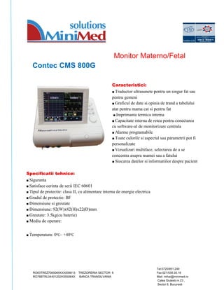 Monitor Materno/Fetal 
Contec CMS 800G 
Caracteristici: 
■ Traductor ultrasunete pentru un singur fat sau 
pentru gemeni 
■ Graficul de date si opinia de trand a tabelului 
atat pentru mama cat si pentru fat 
■ Imprimanta termica interna 
■ Capacitate interna de retea pentru conectarea 
cu software-ul de monitorizare centrala 
■ Alarme programabile 
■ Toate culorile si aspectul sau parametrii pot fi 
personalizate 
■ Vizualizari multiface, selectarea de a se 
concentra asupra mamei sau a fatului 
■ Stocarea datelor si informatiilor despre pacient 
Specificatii tehnice: 
■ Siguranta 
■ Satisface cerinta de serii IEC 60601 
■ Tipul de protectie: clasa II, cu alimentare interna de energie electrica 
■ Gradul de protectie: BF 
■ Dimensiune si greutate 
■ Dimensiune: 92(W)x82(H)x22(D)mm 
■ Greutate: 3.5kg(cu baterie) 
■ Mediu de operare: 
■ Temperatura: 0℃~ +40℃ 
Tel:0720/951.249 
RO63TREZ7065069XXX006613 TREZORERIA SECTOR 6 Fax:021/539.35.16 
RO76BTRL04401202H35508XX BANCA TRANSILVANIA Mail: mihai@minimed.ro 
Calea Giulesti nr 23 , 
Sector 6, Bucuresti 
 