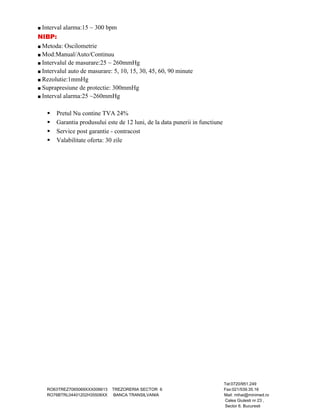 ■ Interval alarma:15 ~ 300 bpm 
NIBP: 
■ Metoda: Oscilometrie 
■ Mod:Manual/Auto/Continuu 
■ Intervalul de masurare:25 ~ 260mmHg 
■ Intervalul auto de masurare: 5, 10, 15, 30, 45, 60, 90 minute 
■ Rezolutie:1mmHg 
■ Suprapresiune de protectie: 300mmHg 
■ Interval alarma:25 ~260mmHg 
 Pretul Nu contine TVA 24% 
 Garantia produsului este de 12 luni, de la data punerii in functiune 
 Service post garantie - contracost 
 Valabilitate oferta: 30 zile 
Tel:0720/951.249 
RO63TREZ7065069XXX006613 TREZORERIA SECTOR 6 Fax:021/539.35.16 
RO76BTRL04401202H35508XX BANCA TRANSILVANIA Mail: mihai@minimed.ro 
Calea Giulesti nr 23 , 
Sector 6, Bucuresti 
