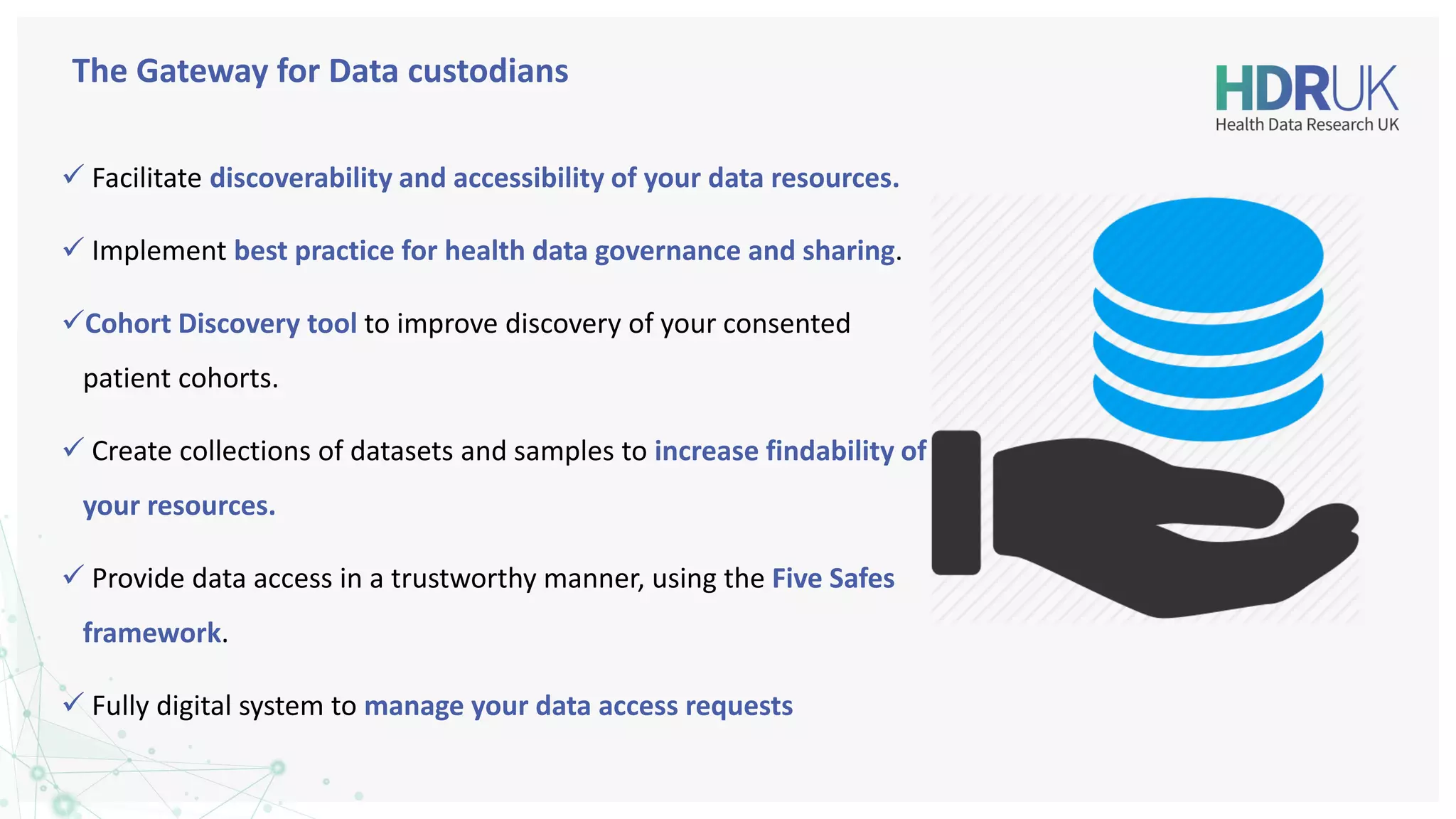 The Gateway for Data custodians
✓ Facilitate discoverability and accessibility of your data resources.
✓ Implement best practice for health data governance and sharing.
✓Cohort Discovery tool to improve discovery of your consented
patient cohorts.
✓ Create collections of datasets and samples to increase findability of
your resources.
✓ Provide data access in a trustworthy manner, using the Five Safes
framework.
✓ Fully digital system to manage your data access requests
 