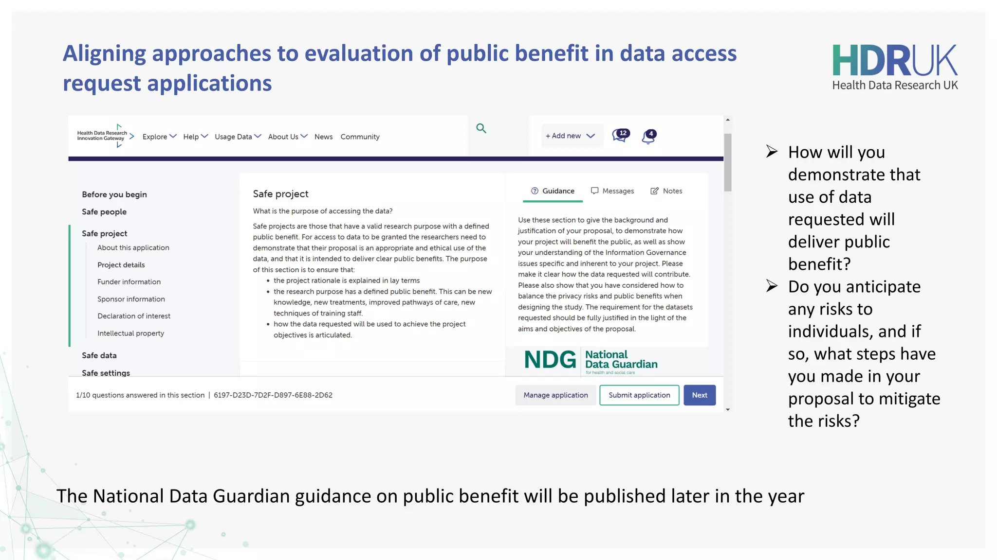 Aligning approaches to evaluation of public benefit in data access
request applications
The National Data Guardian guidance on public benefit will be published later in the year
➢ How will you
demonstrate that
use of data
requested will
deliver public
benefit?
➢ Do you anticipate
any risks to
individuals, and if
so, what steps have
you made in your
proposal to mitigate
the risks?
 