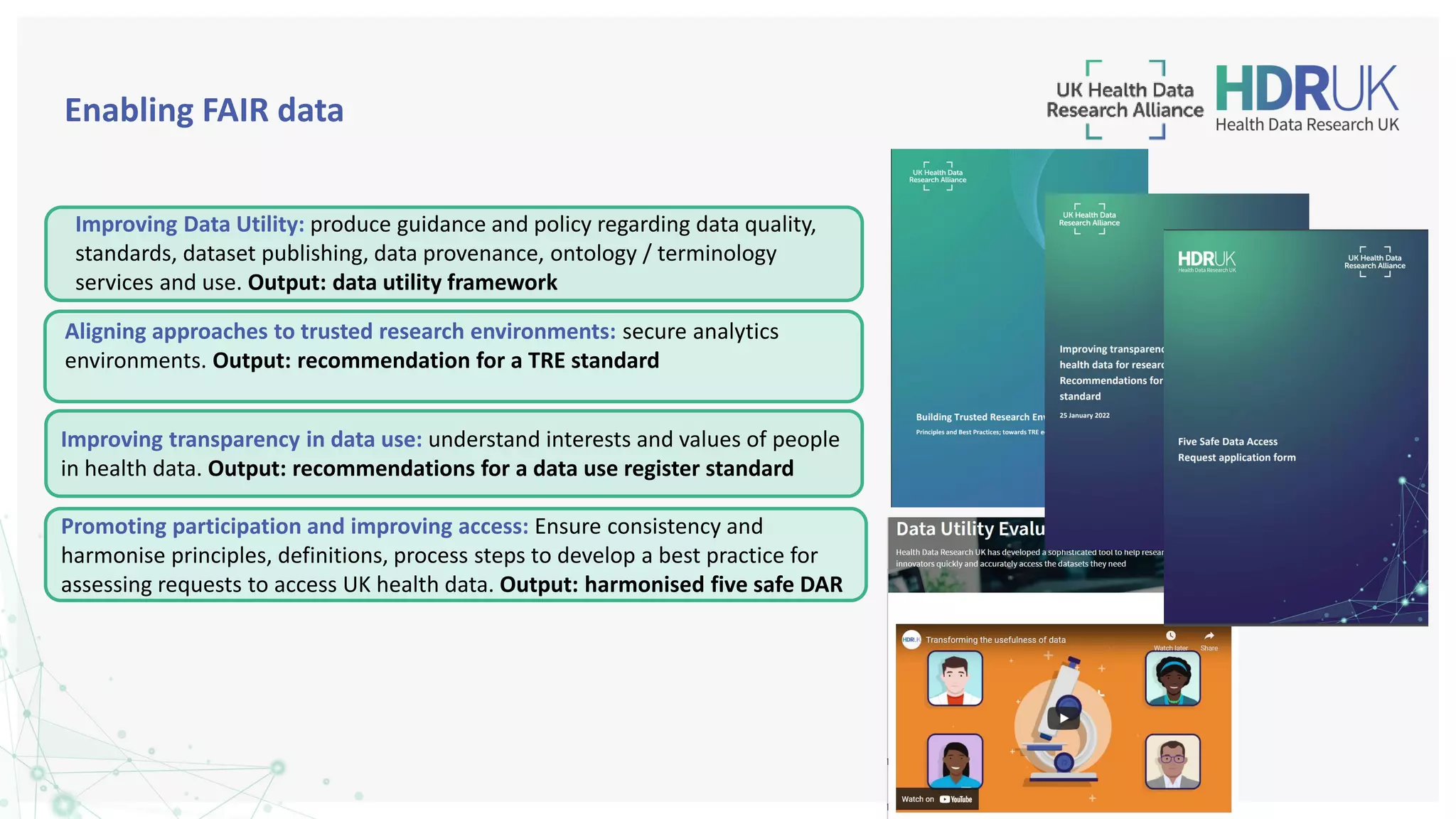 Improving Data Utility: produce guidance and policy regarding data quality,
standards, dataset publishing, data provenance, ontology / terminology
services and use. Output: data utility framework
Promoting participation and improving access: Ensure consistency and
harmonise principles, definitions, process steps to develop a best practice for
assessing requests to access UK health data. Output: harmonised five safe DAR
Enabling FAIR data
Aligning approaches to trusted research environments: secure analytics
environments. Output: recommendation for a TRE standard
Improving transparency in data use: understand interests and values of people
in health data. Output: recommendations for a data use register standard
 