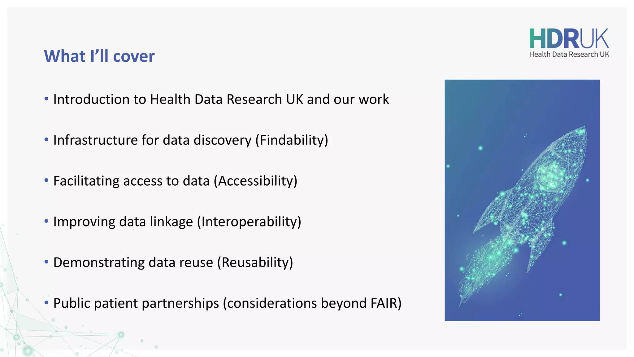 What I’ll cover
• Introduction to Health Data Research UK and our work
• Infrastructure for data discovery (Findability)
• Facilitating access to data (Accessibility)
• Improving data linkage (Interoperability)
• Demonstrating data reuse (Reusability)
• Public patient partnerships (considerations beyond FAIR)
 