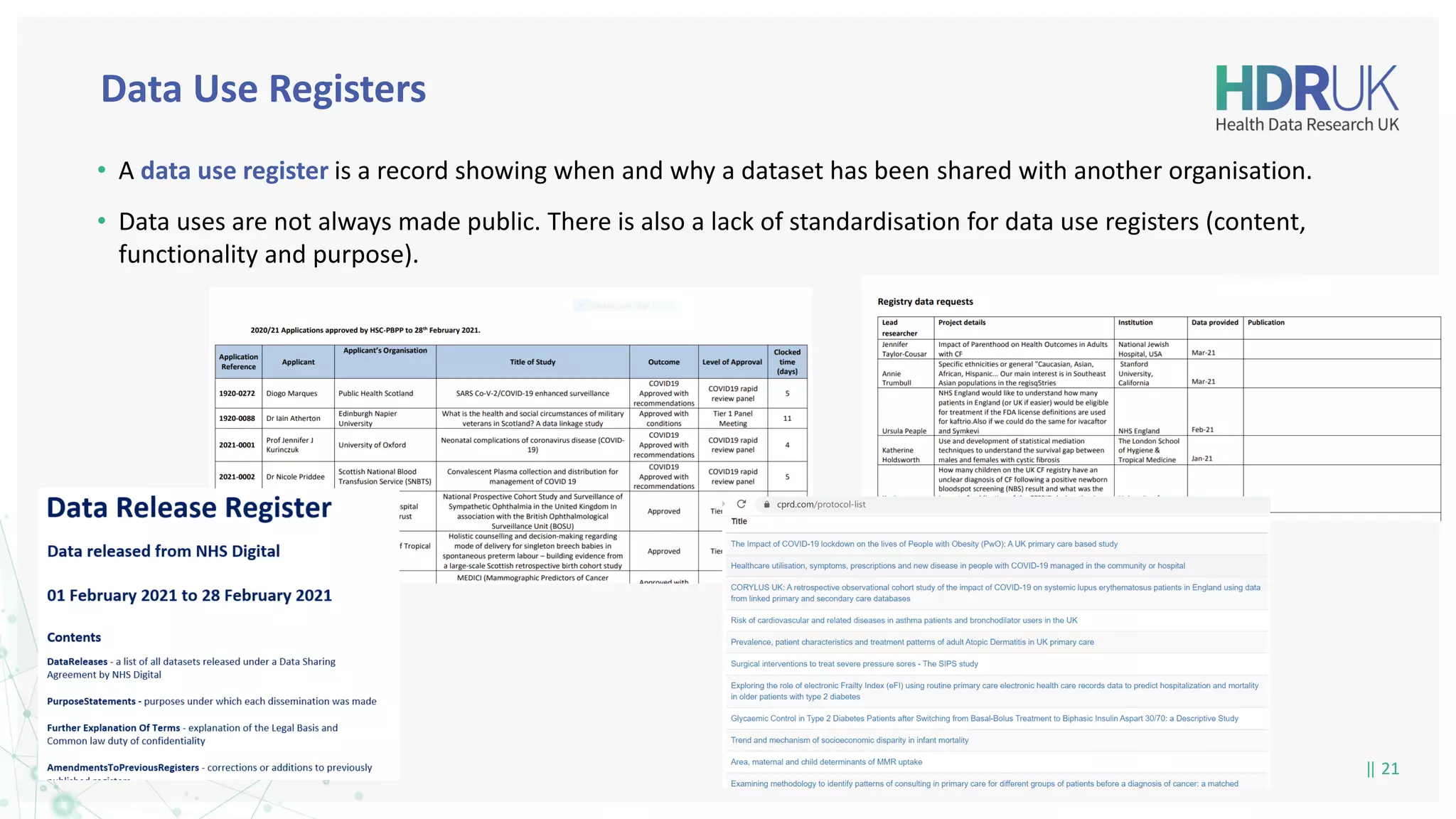 | 21
| 21
• A data use register is a record showing when and why a dataset has been shared with another organisation.
• Data uses are not always made public. There is also a lack of standardisation for data use registers (content,
functionality and purpose).
Data Use Registers
 