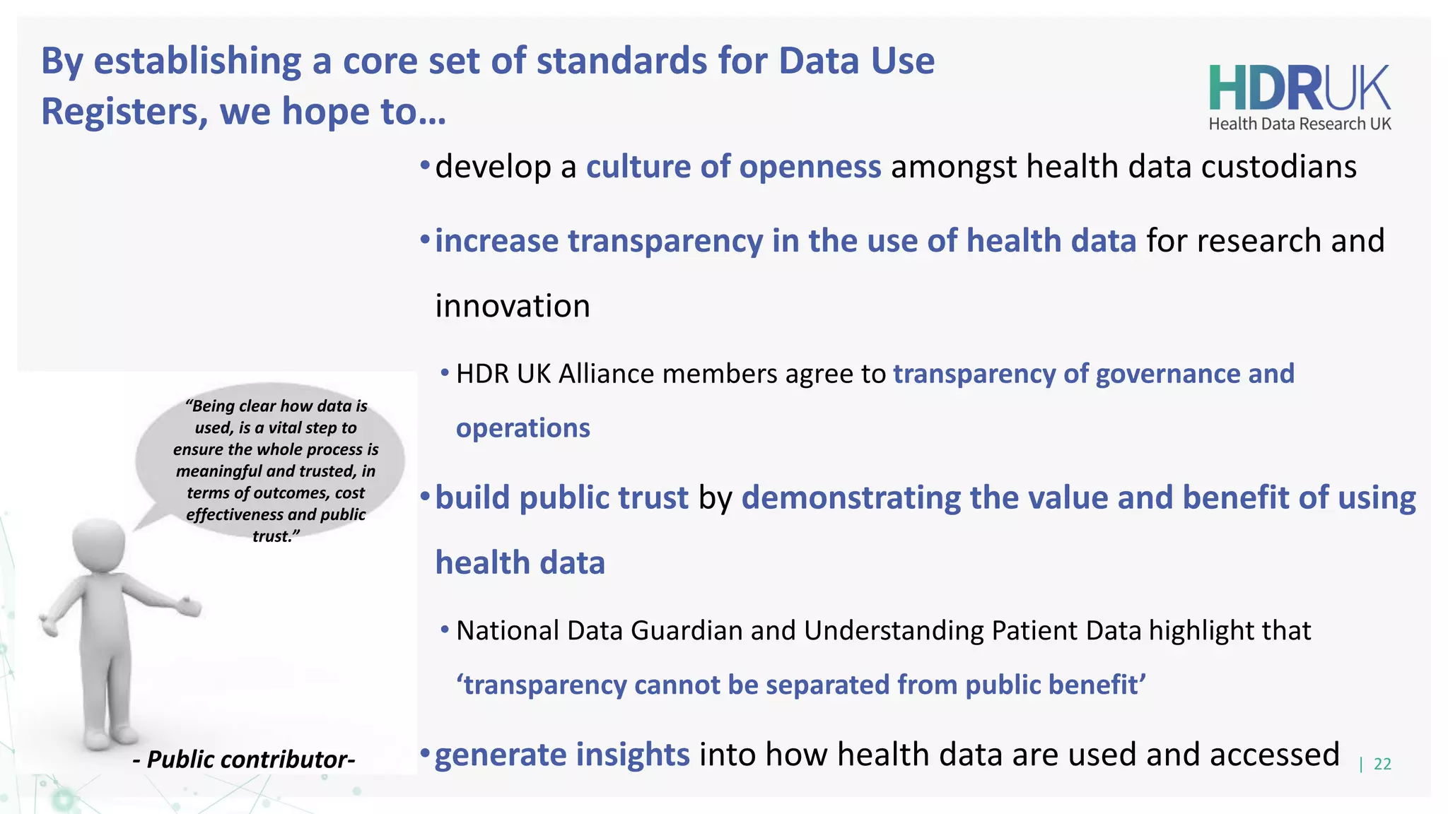 By establishing a core set of standards for Data Use
Registers, we hope to…
•develop a culture of openness amongst health data custodians
•increase transparency in the use of health data for research and
innovation
• HDR UK Alliance members agree to transparency of governance and
operations
•build public trust by demonstrating the value and benefit of using
health data
• National Data Guardian and Understanding Patient Data highlight that
‘transparency cannot be separated from public benefit’
•generate insights into how health data are used and accessed | 22
- Public contributor-
“Being clear how data is
used, is a vital step to
ensure the whole process is
meaningful and trusted, in
terms of outcomes, cost
effectiveness and public
trust.”
 