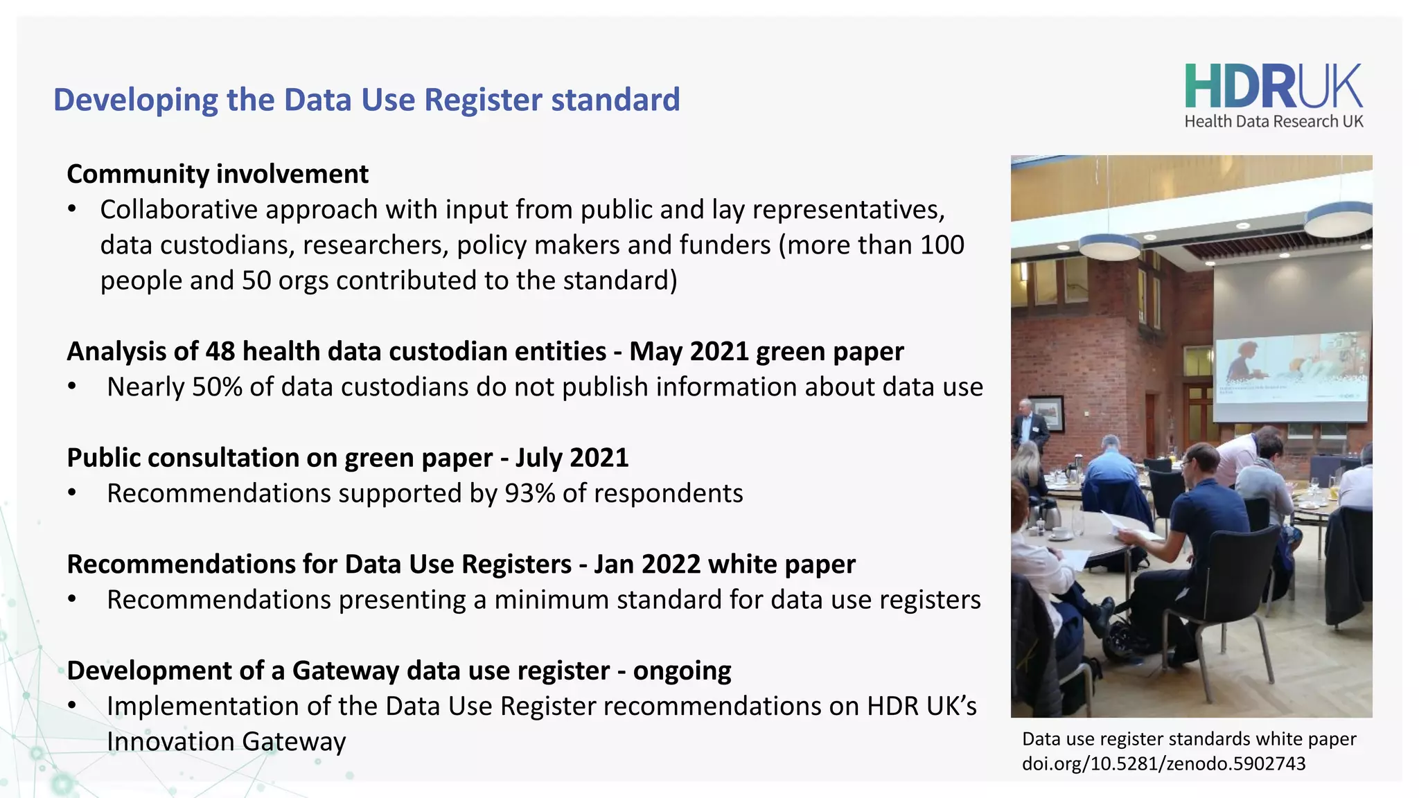 Developing the Data Use Register standard
Community involvement
• Collaborative approach with input from public and lay representatives,
data custodians, researchers, policy makers and funders (more than 100
people and 50 orgs contributed to the standard)
Analysis of 48 health data custodian entities - May 2021 green paper
• Nearly 50% of data custodians do not publish information about data use
Public consultation on green paper - July 2021
• Recommendations supported by 93% of respondents
Recommendations for Data Use Registers - Jan 2022 white paper
• Recommendations presenting a minimum standard for data use registers
Development of a Gateway data use register - ongoing
• Implementation of the Data Use Register recommendations on HDR UK’s
Innovation Gateway Data use register standards white paper
doi.org/10.5281/zenodo.5902743
 