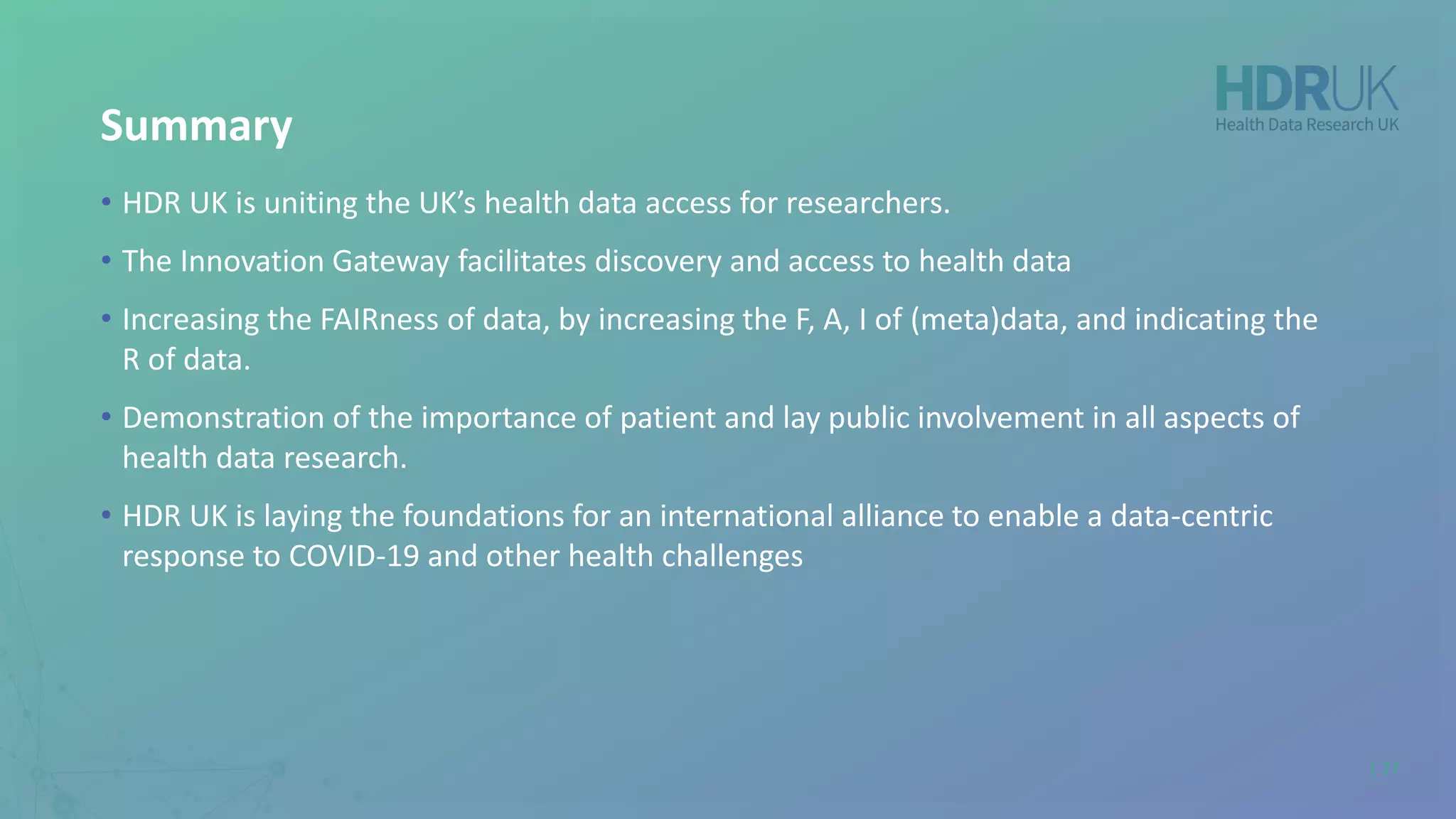 Summary
• HDR UK is uniting the UK’s health data access for researchers.
• The Innovation Gateway facilitates discovery and access to health data
• Increasing the FAIRness of data, by increasing the F, A, I of (meta)data, and indicating the
R of data.
• Demonstration of the importance of patient and lay public involvement in all aspects of
health data research.
• HDR UK is laying the foundations for an international alliance to enable a data-centric
response to COVID-19 and other health challenges
| 27
 