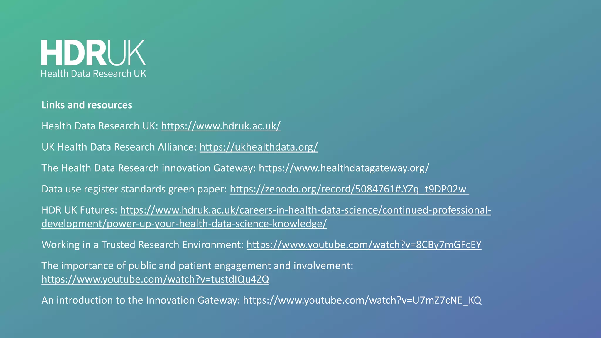 Links and resources
Health Data Research UK: https://www.hdruk.ac.uk/
UK Health Data Research Alliance: https://ukhealthdata.org/
The Health Data Research innovation Gateway: https://www.healthdatagateway.org/
Data use register standards green paper: https://zenodo.org/record/5084761#.YZq_t9DP02w
HDR UK Futures: https://www.hdruk.ac.uk/careers-in-health-data-science/continued-professional-
development/power-up-your-health-data-science-knowledge/
Working in a Trusted Research Environment: https://www.youtube.com/watch?v=8CBy7mGFcEY
The importance of public and patient engagement and involvement:
https://www.youtube.com/watch?v=tustdIQu4ZQ
An introduction to the Innovation Gateway: https://www.youtube.com/watch?v=U7mZ7cNE_KQ
 