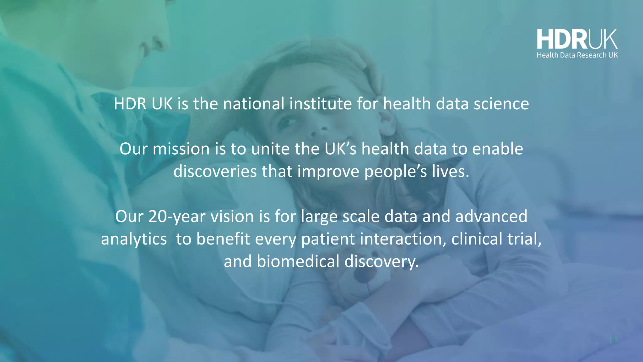 HDR UK is the national institute for health data science
Our mission is to unite the UK’s health data to enable
discoveries that improve people’s lives.
Our 20-year vision is for large scale data and advanced
analytics to benefit every patient interaction, clinical trial,
and biomedical discovery.
| 3
 