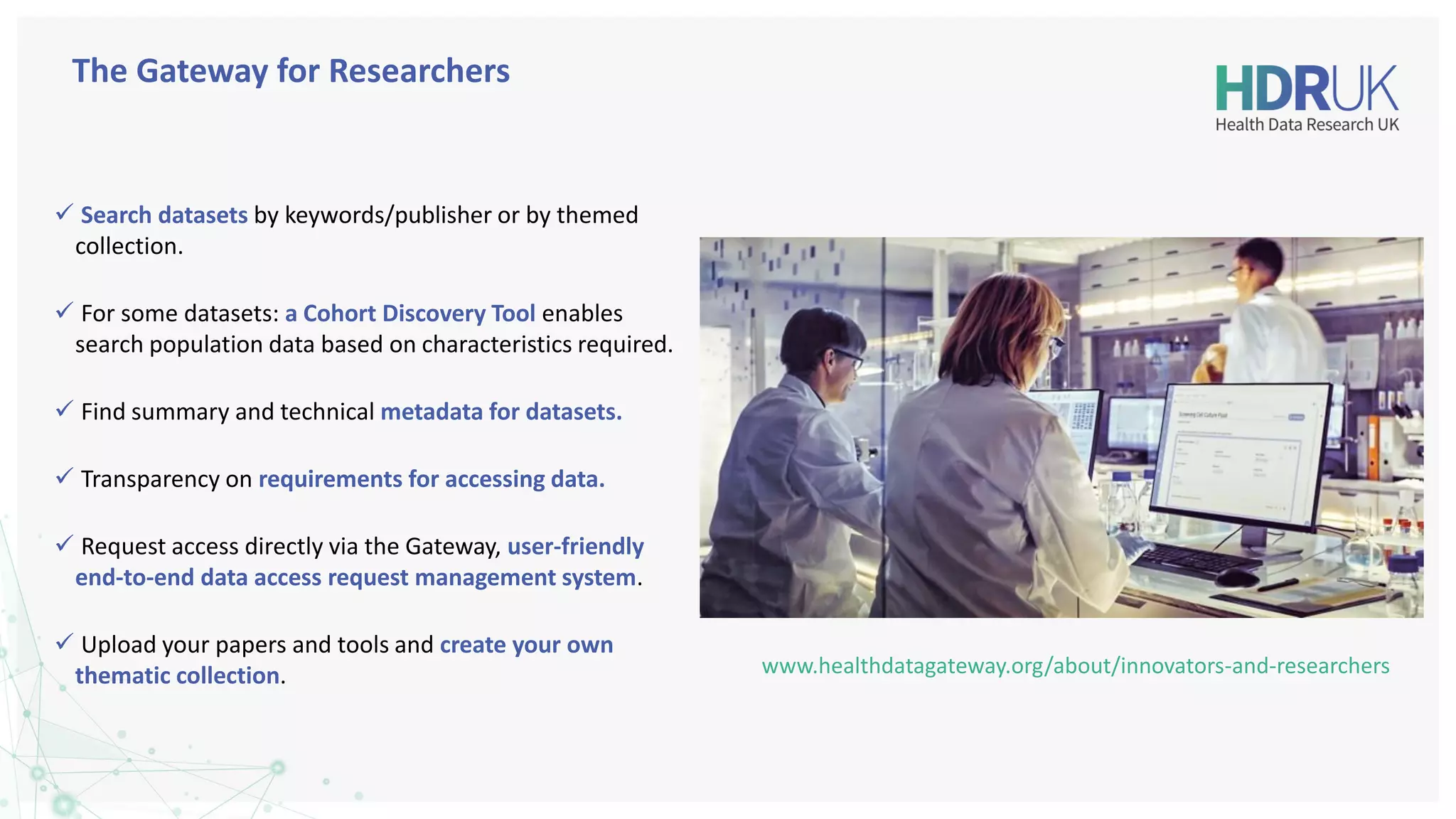 ✓ Search datasets by keywords/publisher or by themed
collection.
✓ For some datasets: a Cohort Discovery Tool enables
search population data based on characteristics required.
✓ Find summary and technical metadata for datasets.
✓ Transparency on requirements for accessing data.
✓ Request access directly via the Gateway, user-friendly
end-to-end data access request management system.
✓ Upload your papers and tools and create your own
thematic collection.
The Gateway for Researchers
www.healthdatagateway.org/about/innovators-and-researchers
 