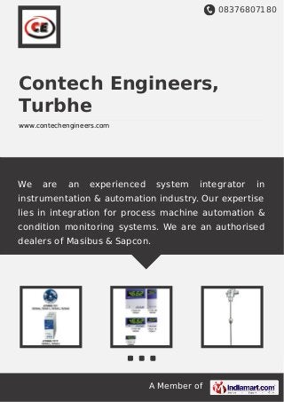 08376807180
A Member of
Contech Engineers,
Turbhe
www.contechengineers.com
We are an experienced system integrator in
instrumentation & automation industry. Our expertise
lies in integration for process machine automation &
condition monitoring systems. We are an authorised
dealers of Masibus & Sapcon.
 