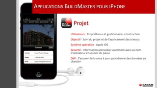 APPLICATIONS BUILDMASTER POUR IPHONE

                Projet
              Utilisateurs : Propriétaires et gestionnaires construction
              Objectif : Suivi du projet et de l’avancement des travaux
              Système opération : Apple IOS
              Sécurité : Information accessible seulement avec un nom
              d’utilisateur et un mot de passe
              Défi : S’assurer de la mise à jour quotidienne des données au
              chantier
 
