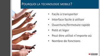 POURQUOI LA TECHNOLOGIE MOBILE?

                • Facile à transporter
                • Interface facile à utiliser
                • Ouverture/fermeture rapide
                • Petit et léger
                • Peut être utilisé n’importe où
                • Nombre de fonctions
 