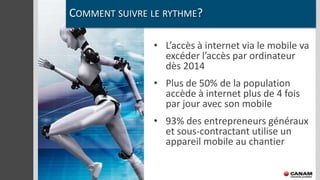 COMMENT SUIVRE LE RYTHME?

               • L’accès à internet via le mobile va
                 excéder l’accès par ordinateur
                 dès 2014
               • Plus de 50% de la population
                 accède à internet plus de 4 fois
                 par jour avec son mobile
               • 93% des entrepreneurs généraux
                 et sous-contractant utilise un
                 appareil mobile au chantier
 