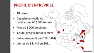 PROFIL D’ENTREPRISE
• 18 usines
• Capacité annuelle de
  production: 652 000 tonnes
• Près de 3 000 employés
• 12 000 projets annuellement
• Entreprise publique (TSE:CAM)
• Ventes de 881M$ en 2011
 