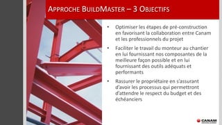 APPROCHE BUILDMASTER – 3 OBJECTIFS
                •   Optimiser les étapes de pré-construction
                    en favorisant la collaboration entre Canam
                    et les professionnels du projet
                •   Faciliter le travail du monteur au chantier
                    en lui fournissant nos composantes de la
                    meilleure façon possible et en lui
                    fournissant des outils adéquats et
                    performants
                •   Rassurer le propriétaire en s’assurant
                    d’avoir les processus qui permettront
                    d’attendre le respect du budget et des
                    échéanciers
 