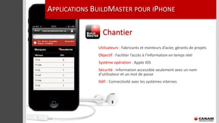 APPLICATIONS BUILDMASTER POUR IPHONE

                Chantier
              Utilisateurs : Fabricants et monteurs d’acier, gérants de projets
              Objectif : Faciliter l’accès à l’information en temps réel
              Système opération : Apple IOS
              Sécurité : Information accessible seulement avec un nom
              d’utilisateur et un mot de passe
              Défi : Connectivité avec les systèmes internes
 
