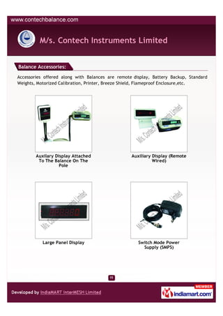 M/s. Contech Instruments Limited


Balance Accessories:

Accessories offered along with Balances are remote display, Battery Backup, Standard
Weights, Motorized Calibration, Printer, Breeze Shield, Flameproof Enclosure,etc.




        Auxilary Display Attached                 Auxiliary Display (Remote
         To The Balance On The                              Wired)
                   Pole




           Large Panel Display                       Switch Mode Power
                                                       Supply (SMPS)
 
