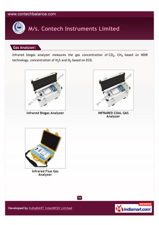 M/s. Contech Instruments Limited


Gas Analyzer:

Infrared biogas analyzer measures the gas concentration of CO2, CH4 based on NDIR
technology, concentration of H2S and O2 based on ECD.




         Infrared Biogas Analyzer                       INFRARED COAL GAS
                                                             Analyzer




            Infrared Flue Gas
                 Analyzer
 