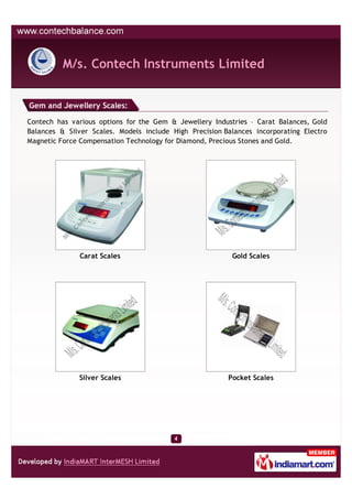 M/s. Contech Instruments Limited


Gem and Jewellery Scales:

Contech has various options for the Gem & Jewellery Industries – Carat Balances, Gold
Balances & Silver Scales. Models include High Precision Balances incorporating Electro
Magnetic Force Compensation Technology for Diamond, Precious Stones and Gold.




               Carat Scales                               Gold Scales




              Silver Scales                              Pocket Scales
 