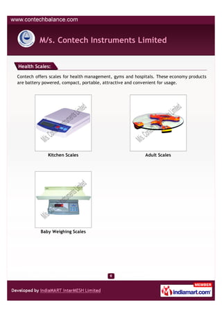 M/s. Contech Instruments Limited


Health Scales:

Contech offers scales for health management, gyms and hospitals. These economy products
are battery powered, compact, portable, attractive and convenient for usage.




              Kitchen Scales                              Adult Scales




          Baby Weighing Scales
 