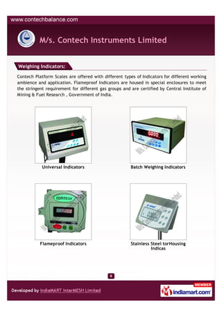 M/s. Contech Instruments Limited


Weighing Indicators:

Contech Platform Scales are offered with different types of Indicators for different working
ambience and application. Flameproof Indicators are housed in special enclosures to meet
the stringent requirement for different gas groups and are certified by Central Institute of
Mining & Fuel Research , Government of India.




            Universal Indicators                       Batch Weighing Indicators




           Flameproof Indicators                       Stainless Steel torHousing
                                                                 Indicas
 
