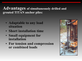 Adaptable to any load situation Short installation time Small equipment for installation For tension and compression or combined loads Advantages  of simultaneously drilled and grouted TITAN anchor piles: 
