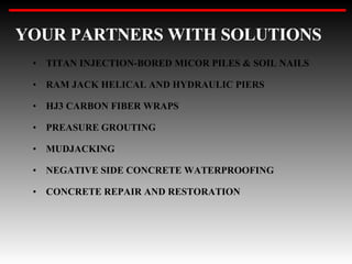 YOUR PARTNERS WITH SOLUTIONS TITAN INJECTION-BORED MICOR PILES & SOIL NAILS RAM JACK HELICAL AND HYDRAULIC PIERS HJ3 CARBON FIBER WRAPS PREASURE GROUTING MUDJACKING NEGATIVE SIDE CONCRETE WATERPROOFING CONCRETE REPAIR AND RESTORATION 